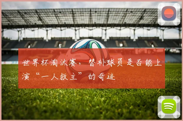 世界杯淘汰赛,替补球员是否能上演“一人救主”的奇迹