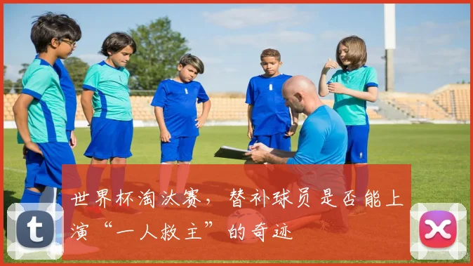 世界杯淘汰赛,替补球员是否能上演“一人救主”的奇迹