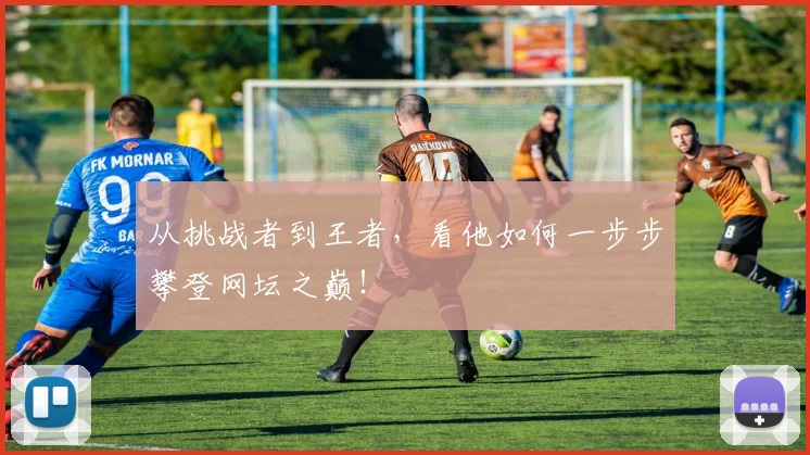 从挑战者到王者,看他如何一步步攀登网坛之巅!