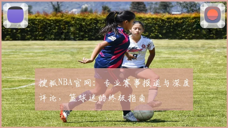 搜狐NBA官网:专业赛事报道与深度评论,篮球迷的终极指南